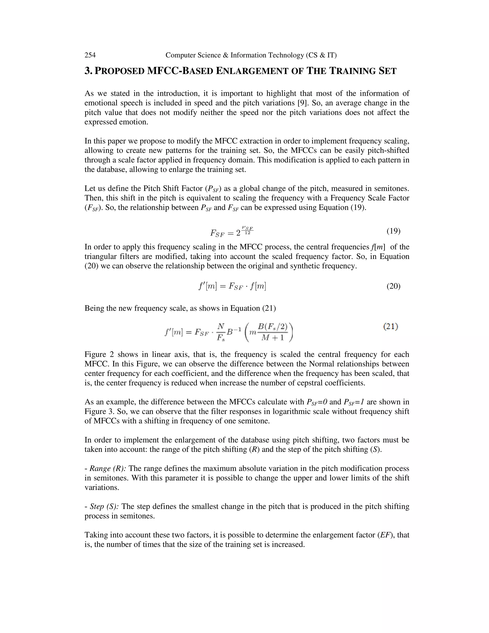 254

Computer Science & Information Technology (CS & IT)

3. PROPOSED MFCC-BASED ENLARGEMENT OF THE TRAINING SET
As we stated in the introduction, it is important to highlight that most of the information of
emotional speech is included in speed and the pitch variations [9]. So, an average change in the
pitch value that does not modify neither the speed nor the pitch variations does not affect the
expressed emotion.
In this paper we propose to modify the MFCC extraction in order to implement frequency scaling,
allowing to create new patterns for the training set. So, the MFCCs can be easily pitch-shifted
through a scale factor applied in frequency domain. This modification is applied to each pattern in
the database, allowing to enlarge the training set.
Let us define the Pitch Shift Factor (PSF) as a global change of the pitch, measured in semitones.
Then, this shift in the pitch is equivalent to scaling the frequency with a Frequency Scale Factor
(FSF). So, the relationship between PSF and FSF can be expressed using Equation (19).
(19)
In order to apply this frequency scaling in the MFCC process, the central frequencies f[m] of the
triangular filters are modified, taking into account the scaled frequency factor. So, in Equation
(20) we can observe the relationship between the original and synthetic frequency.
(20)
Being the new frequency scale, as shows in Equation (21)

Figure 2 shows in linear axis, that is, the frequency is scaled the central frequency for each
MFCC. In this Figure, we can observe the difference between the Normal relationships between
center frequency for each coefficient, and the difference when the frequency has been scaled, that
is, the center frequency is reduced when increase the number of cepstral coefficients.
As an example, the difference between the MFCCs calculate with PSF=0 and PSF=1 are shown in
Figure 3. So, we can observe that the filter responses in logarithmic scale without frequency shift
of MFCCs with a shifting in frequency of one semitone.
In order to implement the enlargement of the database using pitch shifting, two factors must be
taken into account: the range of the pitch shifting (R) and the step of the pitch shifting (S).
- Range (R): The range defines the maximum absolute variation in the pitch modification process
in semitones. With this parameter it is possible to change the upper and lower limits of the shift
variations.
- Step (S): The step defines the smallest change in the pitch that is produced in the pitch shifting
process in semitones.
Taking into account these two factors, it is possible to determine the enlargement factor (EF), that
is, the number of times that the size of the training set is increased.

 