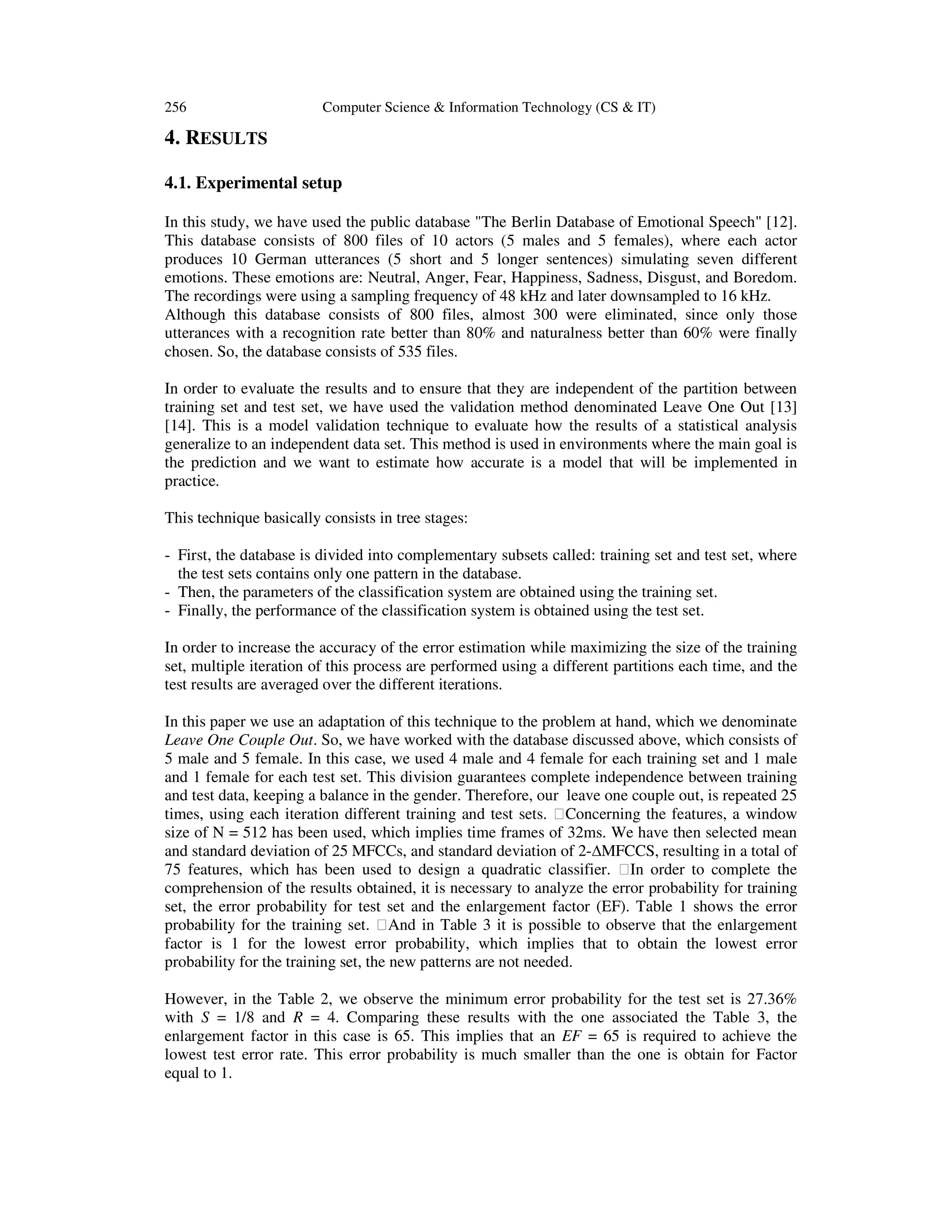 256

Computer Science & Information Technology (CS & IT)

4. RESULTS
4.1. Experimental setup
In this study, we have used the public database "The Berlin Database of Emotional Speech" [12].
This database consists of 800 files of 10 actors (5 males and 5 females), where each actor
produces 10 German utterances (5 short and 5 longer sentences) simulating seven different
emotions. These emotions are: Neutral, Anger, Fear, Happiness, Sadness, Disgust, and Boredom.
The recordings were using a sampling frequency of 48 kHz and later downsampled to 16 kHz.
Although this database consists of 800 files, almost 300 were eliminated, since only those
utterances with a recognition rate better than 80% and naturalness better than 60% were finally
chosen. So, the database consists of 535 files.
In order to evaluate the results and to ensure that they are independent of the partition between
training set and test set, we have used the validation method denominated Leave One Out [13]
[14]. This is a model validation technique to evaluate how the results of a statistical analysis
generalize to an independent data set. This method is used in environments where the main goal is
the prediction and we want to estimate how accurate is a model that will be implemented in
practice.
This technique basically consists in tree stages:
- First, the database is divided into complementary subsets called: training set and test set, where
the test sets contains only one pattern in the database.
- Then, the parameters of the classification system are obtained using the training set.
- Finally, the performance of the classification system is obtained using the test set.
In order to increase the accuracy of the error estimation while maximizing the size of the training
set, multiple iteration of this process are performed using a different partitions each time, and the
test results are averaged over the different iterations.
In this paper we use an adaptation of this technique to the problem at hand, which we denominate
Leave One Couple Out. So, we have worked with the database discussed above, which consists of
5 male and 5 female. In this case, we used 4 male and 4 female for each training set and 1 male
and 1 female for each test set. This division guarantees complete independence between training
and test data, keeping a balance in the gender. Therefore, our leave one couple out, is repeated 25
times, using each iteration different training and test sets.  Concerning the features, a window
size of N = 512 has been used, which implies time frames of 32ms. We have then selected mean
and standard deviation of 25 MFCCs, and standard deviation of 2-∆MFCCS, resulting in a total of
75 features, which has been used to design a quadratic classifier.  In order to complete the
comprehension of the results obtained, it is necessary to analyze the error probability for training
set, the error probability for test set and the enlargement factor (EF). Table 1 shows the error
probability for the training set.  And in Table 3 it is possible to observe that the enlargement
factor is 1 for the lowest error probability, which implies that to obtain the lowest error
probability for the training set, the new patterns are not needed.
However, in the Table 2, we observe the minimum error probability for the test set is 27.36%
with S = 1/8 and R = 4. Comparing these results with the one associated the Table 3, the
enlargement factor in this case is 65. This implies that an EF = 65 is required to achieve the
lowest test error rate. This error probability is much smaller than the one is obtain for Factor
equal to 1.

 