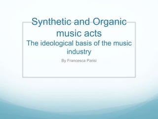 Synthetic and Organic
music acts
The ideological basis of the music
industry
By Francesca Parisi
 