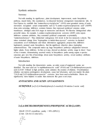 Synthetic antiauxins
Summary
Not with standing its significance, plant development, improvement, auxin biosynthetic
pathway, stayed tricky. this examination, we dissected hormone arrangement transcriptome info, At
Gen Express in, establish that “aminoethoxxyvinylglycine” (AVG) most grounded enemy of auxin
movement. recognized actual compoundshs such as “L-amino-oxyphxenylpropionic acid” (AOPP)
done extra screening. inhibitors common features they repressed pyriidoxal enzymes amino
transferases. abridged endo IAA stages in monocotos and dicoots. We likewise distinguished other
powerful mixes, for example, L-amiino-oxyphenylpropiionic corrosive (AOP) extra repeat.
inhibitors common attributes, they restrained pyridoxal compounds or potentially
“aminotransfeerases”. They diminished endogenous IAA levels in the two monocots n dicots. The
mixes restrained change from “tryptopphan to indole-three-pyruvic” corrosive in chemical
concentrates as of Arabidopsis and wheat. information aggregately propose that, inhibitors
legitimately jammed auxin biosynthesis, that the significant objective place, tryptophan
aminotransferase. This compound makes up, huge biosynthesis pathways safeguarded between
higher plants. Every inhibitor, be that as it may, showed an alternate activity range in shoot + base
of rice n tomato, demonstrating assorted variety in biosynthesis paths among organs n species.
outcomes give new bits of knowledge about auxin biosynthesis activity, reveal auxiliary attributes
of auxin biosynthesis, inhibitors.
Introduction
Not with standing the characteristic auxins, an entire scope of engineered auxins are
identified. The most used are “-naphthaaleneacetic aciid” (NAA) and “2,4-diichlorophenoxyacetic
acid (2,4-D)”. Utilized in high portions, auxin animates the creation of ethylene. Overabundance
ethylene can repress prolongation development, cause leaf abscission, and even murder the plant.
“2,4-D and 2,4,5-trichlorophenoxyacetiic” corrosive have been used as herbicides. Dicots are
significantly more helpless to auxins than monocots like grass n oat crops.
ANTIAUXINS AND AUXIN ANTAGONISTS
AUXI[NOLE [α-[2-(2,4-Dimethylphenyl)-2-oxoethyl]-1H-indolee-3-acetic acid]
2-(2,4-DICHLOROP[HENOXY)PROPI[ONIC ACID (2,4-DP)
{MwW 235.07; crystalliine; puriity > 98% (HPLC)}
{CAiS: 120-36-5; C9H8Cl2O}3
 