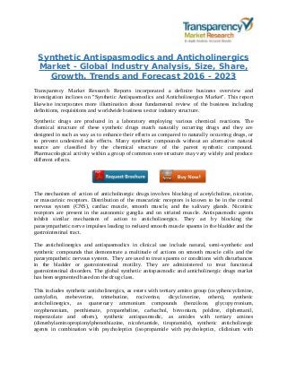 Synthetic Antispasmodics and Anticholinergics
Market - Global Industry Analysis, Size, Share,
Growth, Trends and Forecast 2016 - 2023
Transparency Market Research Reports incorporated a definite business overview and
investigation inclines on "Synthetic Antispasmodics and Anticholinergics Market". This report
likewise incorporates more illumination about fundamental review of the business including
definitions, requisitions and worldwide business sector industry structure.
Synthetic drugs are produced in a laboratory employing various chemical reactions. The
chemical structure of these synthetic drugs match naturally occurring drugs and they are
designed in such as way as to enhance their effects as compared to naturally occurring drugs, or
to prevent undesired side effects. Many synthetic compounds without an alternative natural
source are classified by the chemical structure of the parent synthetic compound.
Pharmacological activity within a group of common sore structure may vary widely and produce
different effects.
The mechanism of action of anticholinergic drugs involves blocking of acetylcholine, nicotine,
or muscarinic receptors. Distribution of the muscarinic receptors is known to be in the central
nervous system (CNS), cardiac muscle, smooth muscle, and the salivary glands. Nicotinic
receptors are present in the autonomic ganglia and on striated muscle. Antispasmodic agents
inhibit similar mechanism of action to anticholinergics. They act by blocking the
parasympathetic nerve impulses leading to reduced smooth muscle spasms in the bladder and the
gastrointestinal tract.
The anticholinergics and antispasmodics in clinical use include natural, semi-synthetic and
synthetic compounds that demonstrate a multitude of actions on smooth muscle cells and the
parasympathetic nervous system. They are used to treat spasms or conditions with disturbances
in the bladder or gastrointestinal motility. They are administered to treat functional
gastrointestinal disorders. The global synthetic antispasmodic and anticholinergic drugs market
has been segmented based on the drug class.
This includes synthetic anticholinergics, as esters with tertiary amino group (oxyphencyclimine,
camylofin, mebeverine, trimebutine, rociverine, dicycloverine, others), synthetic
anticholinergics, as quaternary ammonium compounds (benzilone, glycopyrronium,
oxyphenonium, penthienate, propantheline, carbachol, bevonium, poldine, diphemanil,
mepenzolate and others), synthetic antispasmodic, as amides with tertiary amines
(dimethylaminopropionylphenothiazine, nicofetamide, tiropramide), synthetic anticholinegic
agents in combination with psycholeptics (isopropamide with psycholeptics, clidinium with
 