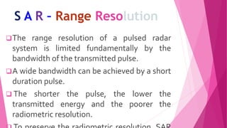 S A R – Range Resolution
The range resolution of a pulsed radar
system is limited fundamentally by the
bandwidth of the transmitted pulse.
A wide bandwidth can be achieved by a short
duration pulse.
 The shorter the pulse, the lower the
transmitted energy and the poorer the
radiometric resolution.
 