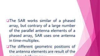 The SAR works similar of a phased
array, but contrary of a large number
of the parallel antenna elements of a
phased array, SAR uses one antenna
in time-multiplex.
The different geometric positions of
the antenna elements are result of the
 