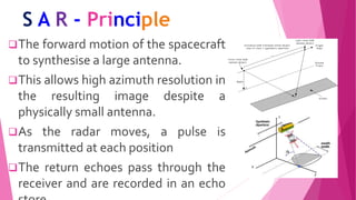 S A R - Principle
The forward motion of the spacecraft
to synthesise a large antenna.
This allows high azimuth resolution in
the resulting image despite a
physically small antenna.
As the radar moves, a pulse is
transmitted at each position
The return echoes pass through the
receiver and are recorded in an echo
 