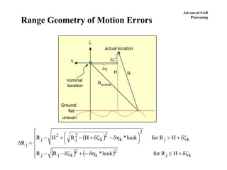 Advanced SAR
Processing
Range Geometry of Motion Errors
ζ
η
H
δζ
δη
R
Rnominal
Ground:
actual location
nominal
location
flat
uneven
( )
( ) ( )⎪
⎪
⎩
⎪⎪
⎨
⎧
δζ+≤δη−+δζ−−
δζ+>⎟
⎠
⎞
⎜
⎝
⎛ δη−δζ+−+−
=∆
kj
2
k
2
kjj
kj
2
k
2
k
2
j
2
j
j
HRforlook*RR
HRforlook*HRHR
R
 