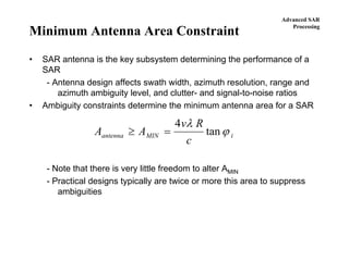 Advanced SAR
Processing
Minimum Antenna Area Constraint
• SAR antenna is the key subsystem determining the performance of a
SAR
- Antenna design affects swath width, azimuth resolution, range and
azimuth ambiguity level, and clutter- and signal-to-noise ratios
• Ambiguity constraints determine the minimum antenna area for a SAR
- Note that there is very little freedom to alter AMIN
- Practical designs typically are twice or more this area to suppress
ambiguities
A A
v R
c
antenna MIN i≥ =
4 λ
ϕtan
 