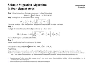 Advanced SAR
Processing
Seismic Migration Algorithm
in four elegant steps
Step 1: Fourier transform the range compressed[1] phase history data
Step 2: Interpolate the transformed phase history
This is the so-called “Stolt interpolation,” which effectively corrects for range curvature.
Step 3
Multiply the interpolated, transformed phase history by a phase factor
This is effectively the azimuth matched-filter.
Step 4
Inverse transform the Fourier transform of the image
which produces the complex image.
Fine Points
Range compression may conveniently be done by multiplying D(κ,ω) by the complex conjugate of the range reference function[2] in Step 1.
Windows, spectral filters, equalization factors, etc., may be multiplied onto I(kx,ky) or D(κ,ω) anywhere between the Fourier transforms in Steps 1
and 4. This enables custom shaping of the impulse response, compensation of antenna patterns, transmit pulse equalization, etc.
[1] “Range compressed” phase history data because we don’t want to mix in any phase modulation included with the transmit pulse, e.g., the
quadratic phase of a chirped pulse.
[2] The range reference function is the Fourier transform of the transmitted pulse.
{ } ξττξκξωτπωκ dddiD ∫∫ +−= ),()(2exp),(
⎟⎟
⎟
⎠
⎞
⎜⎜
⎜
⎝
⎛
⎥
⎥
⎦
⎤
⎢
⎢
⎣
⎡
−+⎟
⎠
⎞
⎜
⎝
⎛
+=⎟
⎠
⎞
⎜
⎝
⎛
λλ
22
2
,
2
,' 2
2
xyxyx kk
c
kDk
c
kD
⎟
⎠
⎞
⎜
⎝
⎛
⎪⎭
⎪
⎬
⎫
⎪⎩
⎪
⎨
⎧
⎥
⎥
⎦
⎤
⎢
⎢
⎣
⎡
−
λ
−+⎟
⎠
⎞
⎜
⎝
⎛
+
λ
π−= yxy
2
x
2
y0yx k
2
c
,k'Dk
2
kk
2
iR2exp)k,k(I
{ } yxyxyx dkdkkkIykxkiyxi ∫∫ ++= ),()(2exp),( π
 