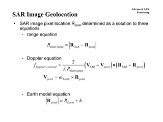 Advanced SAR
Processing
SAR Image Geolocation
• SAR image pixel location Rpixel determined as a solution to three
equations
- range equation
- Doppler equation
- Earth model equation
Rslant range SAR pixel= −R R
( ) ( )f
R
Doppler centroid
slant range
SAR pixel SAR pixel
pixel Earth pixel
= − • −
= ×
2
λ
ω
V V R R
V R
R pixel EarthR h= +
 