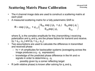 Advanced SAR
Processing
Scattering Matrix Phase Calibration
• The 4 channel image data are used to construct a scattering matrix at
each pixel
• A measured scattering matrix for a fully polarimetric SAR is:
where Sij is the complex amplitude for the j-transmitting i-receiving
polarization and φt and φr are the phase factors for transmit and receive.
(φt = φt,h- φt,v) and (φr = φr,h- φr,v)
• Two assumptions are used to calculate the difference in transmitted
and received phase
- hv = vh amplitudes for backscatter systems (averageing across the
image produces a φt - φr expression)
- knowledge of the predicted phase difference in the hh and vv
signals in order to determine φt - φr
- possibly given by a corner reflecting target
• R (with relative phase) is known after solving for φt and φr
R exp j ( +
S exp j ( + S exp j
S exp j St,v r,v
hh t r hv r
vh t vv
=
⎛
⎝
⎜
⎞
⎠
⎟φ φ
φ φ φ
φ
)
)
 