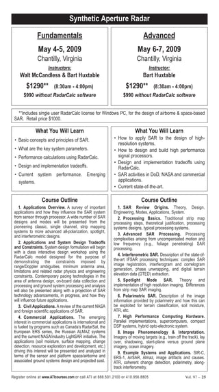 Register online at www.ATIcourses.com or call ATI at 888.501.2100 or 410.956.8805 Vol. 97 – 25
**Includes single user RadarCalc license for Windows PC, for the design of airborne & space-based
SAR. Retail price $1000.
What You Will Learn
• Basic concepts and principles of SAR.
• What are the key system parameters.
• Performance calculations using RadarCalc.
• Design and implementation tradeoffs.
• Current system performance. Emerging
systems.
What You Will Learn
• How to apply SAR to the design of high-
resolution systems.
• How to design and build high performance
signal processors.
• Design and implementation tradeoffs using
RadarCalc.
• SAR activities in DoD, NASA and commercial
applications.
• Current state-of-the-art.
Synthetic Aperture Radar
Fundamentals
May 4-5, 2009
Chantilly, Virginia
Instructors:
Walt McCandless & Bart Huxtable
$1290** (8:30am - 4:00pm)
$990 without RadarCalc software
Advanced
May 6-7, 2009
Chantilly, Virginia
Instructor:
Bart Huxtable
$1290** (8:30am - 4:00pm)
$990 without RadarCalc software
Course Outline
1. Applications Overview. A survey of important
applications and how they influence the SAR system
from sensor through processor. A wide number of SAR
designs and modes will be presented from the
pioneering classic, single channel, strip mapping
systems to more advanced all-polarization, spotlight,
and interferometric designs.
2. Applications and System Design Tradeoffs
and Constraints. System design formulation will begin
with a class interactive design workshop using the
RadarCalc model designed for the purpose of
demonstrating the constraints imposed by
range/Doppler ambiguities, minimum antenna area,
limitations and related radar physics and engineering
constraints. Contemporary pacing technologies in the
area of antenna design, on-board data collection and
processing and ground system processing and analysis
will also be presented along with a projection of SAR
technology advancements, in progress, and how they
will influence future applications.
3. Civil Applications. A review of the current NASA
and foreign scientific applications of SAR.
4. Commercial Applications. The emerging
interest in commercial applications is international and
is fueled by programs such as Canada’s RadarSat, the
European ERS series, the Russian ALMAZ systems
and the current NASA/industry LightSAR initiative. The
applications (soil moisture, surface mapping, change
detection, resource exploration and development, etc.)
driving this interest will be presented and analyzed in
terms of the sensor and platform space/airborne and
associated ground systems design and projected cost.
Course Outline
1. SAR Review Origins. Theory, Design,
Engineering, Modes, Applications, System.
2. Processing Basics. Traditional strip map
processing steps, theoretical justification, processing
systems designs, typical processing systems.
3. Advanced SAR Processing. Processing
complexities arising from uncompensated motion and
low frequency (e.g., foliage penetrating) SAR
processing.
4. Interferometric SAR. Description of the state-of-
the-art IFSAR processing techniques: complex SAR
image registration, interferogram and correlogram
generation, phase unwrapping, and digital terrain
elevation data (DTED) extraction.
5. Spotlight Mode SAR. Theory and
implementation of high resolution imaging. Differences
from strip map SAR imaging.
6. Polarimetric SAR. Description of the image
information provided by polarimetry and how this can
be exploited for terrain classification, soil moisture,
ATR, etc.
7. High Performance Computing Hardware.
Parallel implementations, supercomputers, compact
DSP systems, hybrid opto-electronic system.
8. Image Phenomenology & Interpretation.
Imagery of moving targets (e.g., train off the track), lay
over, shadowing, slant-plane versus ground plane
imagery, ocean imagery.
9. Example Systems and Applications. SIR-C,
ERS-1, AirSAR, Almaz, image artifacts and causes.
ATR, coherent change detection, polarimetry, along-
track interferometry.
 