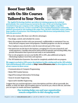 Register online at www.aticourses.com or call ATI at 888.501.2100 or 410.531.6034
BoostYour Skills
with On-Site Courses
Tailored toYour Needs
The Applied Technology Institute specializes in training programs for technical
professionals. Our courses keep you current in the state-of-the-art technology that is
essential to keep your company on the cutting edge in today’s highly competitive
marketplace. For 20 years, we have earned the trust of training departments nationwide,
and have presented on-site training at the major Navy, Air Force and NASA centers, and for a
large number of contractors. Our training increases effectiveness and productivity. Learn
from the proven best.
ATI’s on-site courses offer these cost-effective advantages:
• You design, control, and schedule the course.
• Since the program involves only your personnel, confidentiality is maintained. You can
freely discuss company issues and programs. Classified programs can also be arranged.
• Your employees may attend all or only the most relevant part of the course.
• Our instructors are the best in the business, averaging 25 to 35 years of practical, real-
world experience. Carefully selected for both technical expertise and teaching ability, they
provide information that is practical and ready to use immediately.
• Our on-site programs can save your facility 30% to 50%, plus additional savings by
eliminating employee travel time and expenses.
• The ATI Satisfaction Guarantee: You must be completely satisfied with our program.
We suggest you look at ATI course descriptions in this catalog and on the ATI website.
Visit and bookmark ATI’s website at http://www.ATIcourses.com for descriptions of all
of our courses in these areas:
• Communications & Computer Programming
• Radar/EW/Combat Systems
• Signal Processing & Information Technology
• Sonar & Acoustic Engineering
• Spacecraft & Satellite Engineering
I suggest that you read through these course descriptions and then call me personally, Jim
Jenkins, at (410) 531-6034, and I’ll explain what we can do for you, what it will cost, and what
you can expect in results and future capabilities.
Our training helps you and your organization
remain competitive in this changing world.
 