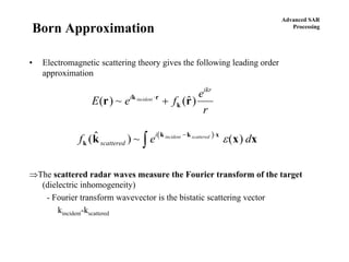 Advanced SAR
Processing
Born Approximation
• Electromagnetic scattering theory gives the following leading order
approximation
⇒The scattered radar waves measure the Fourier transform of the target
(dielectric inhomogeneity)
- Fourier transform wavevector is the bistatic scattering vector
kincident-kscattered
E e f
e
r
i
ikr
incident
( ) ~ ($)r rk r
k
⋅
+
( )
f e dscattered
i incident scattered
k
k k x
k x x( $ ) ~ ( )− ⋅
∫ ε
 