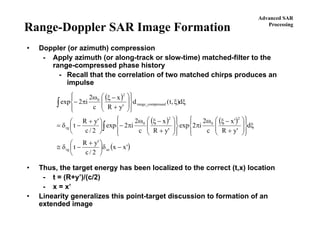 Advanced SAR
Processing
Range-Doppler SAR Image Formation
• Doppler (or azimuth) compression
- Apply azimuth (or along-track or slow-time) matched-filter to the
range-compressed phase history
- Recall that the correlation of two matched chirps produces an
impulse
• Thus, the target energy has been localized to the correct (t,x) location
- t = (R+y’)/(c/2)
- x = x’
• Linearity generalizes this point-target discussion to formation of an
extended image
( )
( ) ( )
( )'xx
2/c
'yR
t
d
'yR
'x
c
2
i2exp
'yR
x
c
2
i2exp
2/c
'yR
t
d),t(d
'yR
x
c
2
i2exp
azrg
2
0
2
0
rg
ressedrange_comp
2
0
−δ⎟
⎠
⎞
⎜
⎝
⎛ +
−δ≅
ξ
⎪⎭
⎪
⎬
⎫
⎪⎩
⎪
⎨
⎧
⎟
⎟
⎠
⎞
⎜
⎜
⎝
⎛
+
−ξω
π
⎪⎭
⎪
⎬
⎫
⎪⎩
⎪
⎨
⎧
⎟
⎟
⎠
⎞
⎜
⎜
⎝
⎛
+
−ξω
π−⎟
⎠
⎞
⎜
⎝
⎛ +
−δ=
ξξ
⎪⎭
⎪
⎬
⎫
⎪⎩
⎪
⎨
⎧
⎟
⎟
⎠
⎞
⎜
⎜
⎝
⎛
+
−ξω
π−
∫
∫
 
