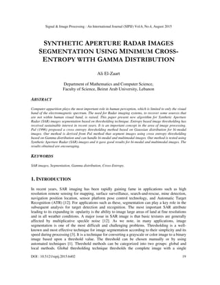 Signal & Image Processing : An International Journal (SIPIJ) Vol.6, No.4, August 2015
DOI : 10.5121/sipij.2015.6402 19
SYNTHETIC APERTURE RADAR IMAGES
SEGMENTATION USING MINIMUM CROSS-
ENTROPY WITH GAMMA DISTRIBUTION
Ali El-Zaart
Department of Mathematics and Computer Science,
Faculty of Science, Beirut Arab University, Lebanon
ABSTRACT
Computer apparition plays the most important role in human perception, which is limited to only the visual
band of the electromagnetic spectrum. The need for Radar imaging systems, to recover some sources that
are not within human visual band, is raised. This paper present new algorithm for Synthetic Aperture
Radar (SAR) images segmentation based on thresholding technique. Entropy based image thresholding has
received sustainable interest in recent years. It is an important concept in the area of image processing.
Pal (1996) proposed a cross entropy thresholding method based on Gaussian distribution for bi-modal
images. Our method is derived from Pal method that segment images using cross entropy thresholding
based on Gamma distribution and can handle bi-modal and multimodal images. Our method is tested using
Synthetic Aperture Radar (SAR) images and it gave good results for bi-modal and multimodal images. The
results obtained are encouraging.
KEYWORDS
SAR images, Segmentation, Gamma distribution, Cross-Entropy.
1. INTRODUCTION
In recent years, SAR imaging has been rapidly gaining fame in applications such as high
resolution remote sensing for mapping, surface surveillance, search-and-rescue, mine detection,
navigation position location, sensor platform pose control technology, and Automatic Target
Recognition (ATR) [12]. For applications such as these, segmentation can play a key role in the
subsequent analysis for target detection and recognition. The most important SAR attribute
leading to its expanding in opularity is the ability to image large areas of land at fine resolutions
and in all weather conditions. A major issue in SAR image is that basic textures are generally
affected by multiplicative speckle noise [12]. As we note, in many applications, image
segmentation is one of the most difficult and challenging problems. Thresholding is a well-
known and most effective technique for image segmentation according to their simplicity and its
speed during processing [3]. It is a technique for converting a grayscale or color image to a binary
image based upon a threshold value. The threshold can be chosen manually or by using
automated techniques [1]. Threshold methods can be categorized into two groups: global and
local methods. Global thresholding technique thresholds the complete image with a single
 