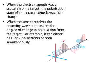 • When the electromagnetic wave
scatters from a target, the polarisation
state of an electromagnetic wave can
change.
• When the sensor receives the
returning wave, it measures the
degree of change in polarisation from
the target. For example, it can either
be H or V polarization or both
simultaneously.
 
