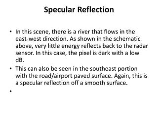 Specular Reflection
• In this scene, there is a river that flows in the
east-west direction. As shown in the schematic
above, very little energy reflects back to the radar
sensor. In this case, the pixel is dark with a low
dB.
• This can also be seen in the southeast portion
with the road/airport paved surface. Again, this is
a specular reflection off a smooth surface.
•
 