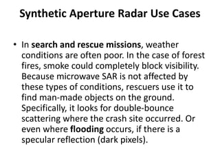 Synthetic Aperture Radar Use Cases
• In search and rescue missions, weather
conditions are often poor. In the case of forest
fires, smoke could completely block visibility.
Because microwave SAR is not affected by
these types of conditions, rescuers use it to
find man-made objects on the ground.
Specifically, it looks for double-bounce
scattering where the crash site occurred. Or
even where flooding occurs, if there is a
specular reflection (dark pixels).
 