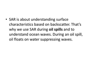 • SAR is about understanding surface
characteristics based on backscatter. That’s
why we use SAR during oil spills and to
understand ocean waves. During an oil spill,
oil floats on water suppressing waves.
 