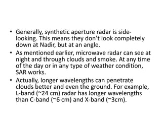 • Generally, synthetic aperture radar is side-
looking. This means they don’t look completely
down at Nadir, but at an angle.
• As mentioned earlier, microwave radar can see at
night and through clouds and smoke. At any time
of the day or in any type of weather condition,
SAR works.
• Actually, longer wavelengths can penetrate
clouds better and even the ground. For example,
L-band (~24 cm) radar has longer wavelengths
than C-band (~6 cm) and X-band (~3cm).
 