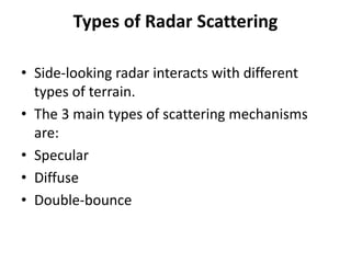 Types of Radar Scattering
• Side-looking radar interacts with different
types of terrain.
• The 3 main types of scattering mechanisms
are:
• Specular
• Diffuse
• Double-bounce
 