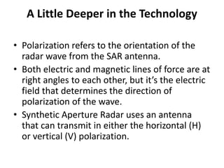 A Little Deeper in the Technology
• Polarization refers to the orientation of the
radar wave from the SAR antenna.
• Both electric and magnetic lines of force are at
right angles to each other, but it’s the electric
field that determines the direction of
polarization of the wave.
• Synthetic Aperture Radar uses an antenna
that can transmit in either the horizontal (H)
or vertical (V) polarization.
 