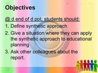 Objectives
@ d end of d ppt, students should:
1. Define synthetic approach
2. Give a situation where they can apply
the synthetic approach to educational
planning
3. Ask other colleagues about the
report.
 