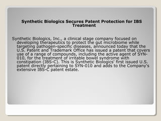 Synthetic Biologics Secures Patent Protection for IBS
Treatment
Synthetic Biologics, Inc., a clinical stage company focused on
developing therapeutics to protect the gut microbiome while
targeting pathogen-specific diseases, announced today that the
U.S. Patent and Trademark Office has issued a patent that covers
use of a range of compounds, including the active agent of SYN-
010, for the treatment of irritable bowel syndrome with
constipation (IBS-C). This is Synthetic Biologics' first issued U.S.
patent directly pertaining to SYN-010 and adds to the Company's
extensive IBS-C patent estate.
 