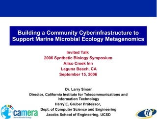 Building a Community Cyberinfrastructure to Support Marine Microbial Ecology Metagenomics Invited Talk  2006 Synthetic Biology Symposium Aliso Creek Inn Laguna Beach, CA September 15, 2006 Dr. Larry Smarr Director, California Institute for Telecommunications and Information Technology Harry E. Gruber Professor,  Dept. of Computer Science and Engineering Jacobs School of Engineering, UCSD 
