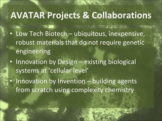 AVATAR Projects & Collaborations Low Tech Biotech – ubiquitous, inexpensive, robust materials that do not require genetic engineering Innovation by Design – existing biological systems at ‘cellular level’ Innovation by Invention – building agents from scratch using complexity chemistry 