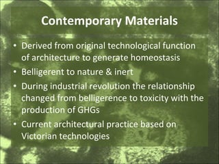 Contemporary Materials Derived from original technological function of architecture to generate homeostasis Belligerent to nature & inert During industrial revolution the relationship changed from belligerence to toxicity with the production of GHGs Current architectural practice based on Victorian technologies 