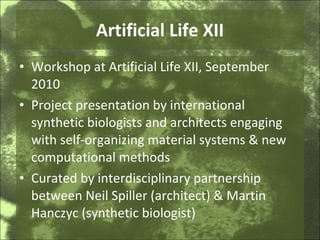 Artificial Life XII Workshop at Artificial Life XII, September 2010 Project presentation by international synthetic biologists and architects engaging with self-organizing material systems & new computational methods Curated by interdisciplinary partnership between Neil Spiller (architect) & Martin Hanczyc (synthetic biologist) 