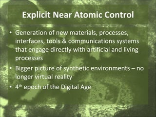 Explicit Near Atomic Control Generation of new materials, processes, interfaces, tools & communications systems that engage directly with artificial and living processes Bigger picture of synthetic environments – no longer virtual reality 4 th  epoch of the Digital Age 