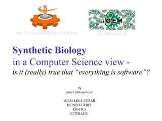 http://2014.igem.org/Team:LIKA-CESAR-Brasil http://2014.igem.org/ 
Synthetic Biology 
in a Computer Science view - 
is it (really) true that “everything is software”? 
by 
jones albuquerque 
iGEM-LIKA-CESAR 
DEINFO-UFRPE 
ISI-TICs 
EPITRACK 
 