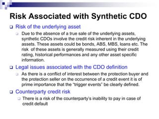 MotivationTypically the reference assets are not actually removed from the sponsoring firm’s balance sheet. For this reason: Synthetic CDOs are easier to execute than cash structuresthe legal documentation and other administrative requirements are less burdensomeSynthetic CDO ensures transfer of credit risk of assets not suited for conventional securitization, while the actual assets are retained on the balance sheet.For example, Bank guarantees, Letter of Credit etc.A more efficient way of Credit risk mitigationOriginator does not have to reduce book size as BS remains unchangedThe super senior tranche, which prices well below a typical AAA tranche and which makes up more than 80% of the synthetic CDO, is a major driver of the economics of the synthetic CDO