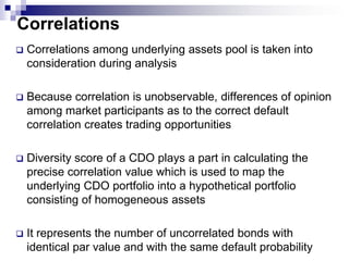 Quantitative AnalysesThe primary source of risk in a synthetic CDO comes from the reference poolMoody’s uses the quantitative analysis to assess the risks stemming from the reference poolThe premium payments are excluded from the scope of the quantitative analysis because the promised premium is large enough to ensure coverage of the interest payments on the CDOThere are two primary methods to model a default risk:Binomial Expansion ModelingMultiple Binomial Modeling