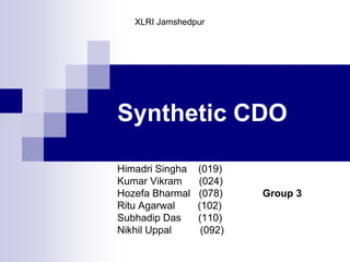 Synthetic CDO XLRI Jamshedpur HimadriSingha(019) Kumar Vikram      (024) HozefaBharmal(078)              Group 3     RituAgarwal        (102) Subhadip Das      (110) Nikhil Uppal          (092) 