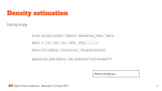 Data Privacy Conference, Rootconf, 23-29 April 2021
Density estimation
Using scipy
13
from scipy.stats import gaussian_kde, beta
data = [5, 12, 22, 400, 800, ... ]
beta.fit(data, floc=loc, fscale=scale)
gaussian_kde(data, bw_method=’silverman’)
Demo coming up...
 