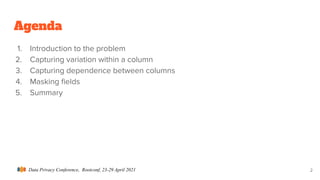 Data Privacy Conference, Rootconf, 23-29 April 2021
Agenda
1. Introduction to the problem
2. Capturing variation within a column
3. Capturing dependence between columns
4. Masking ﬁelds
5. Summary
2
 