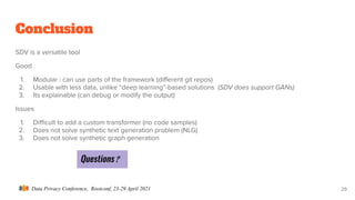 Data Privacy Conference, Rootconf, 23-29 April 2021
Conclusion
SDV is a versatile tool
Good
1. Modular : can use parts of the framework (diﬀerent git repos)
2. Usable with less data, unlike “deep learning”-based solutions (SDV does support GANs)
3. Its explainable (can debug or modify the output)
Issues
1. Diﬃcult to add a custom transformer (no code samples)
2. Does not solve synthetic text generation problem (NLG)
3. Does not solve synthetic graph generation
29
Questions ?
 