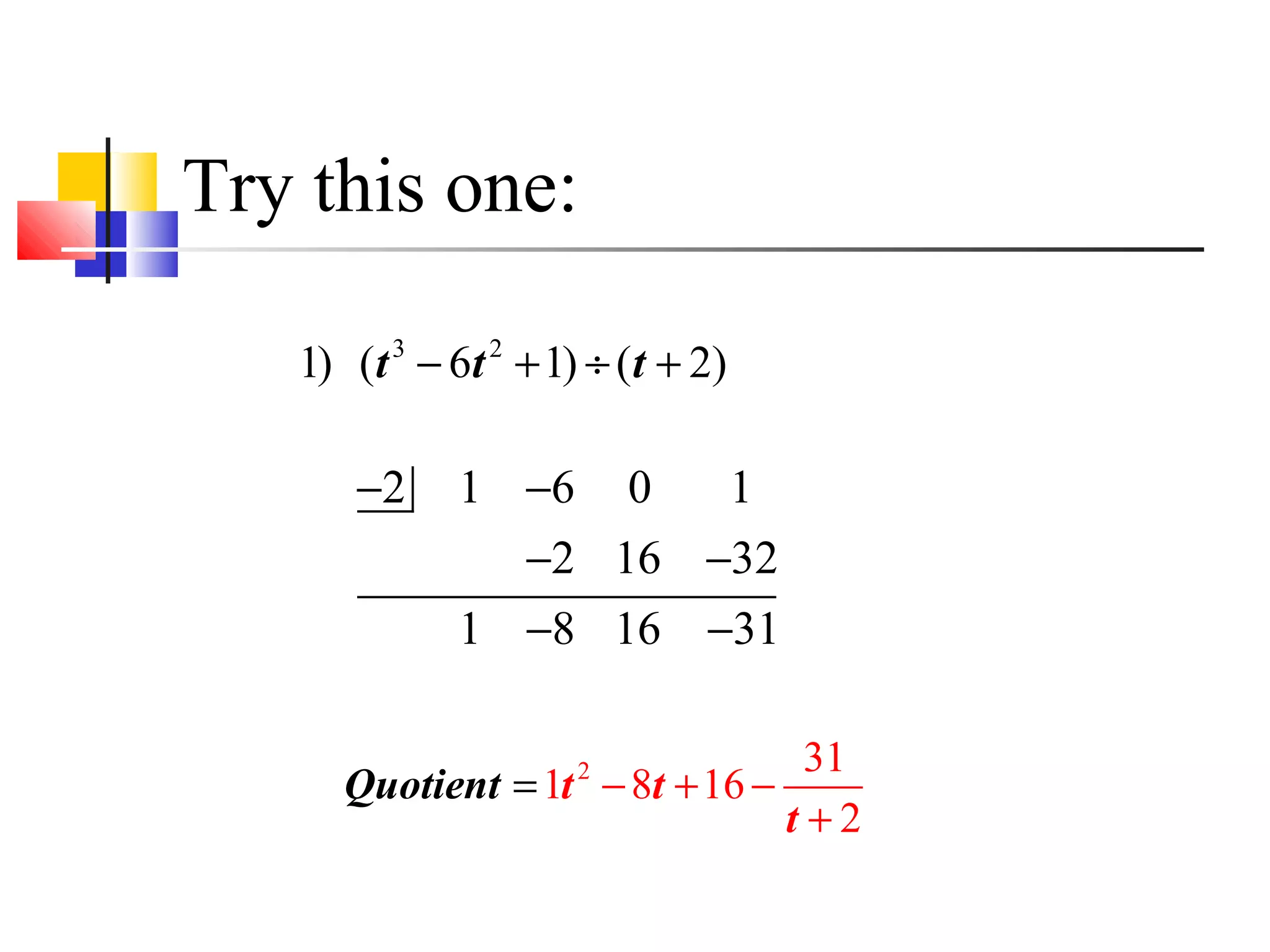 Try this one:
1) (t 3 − 6t 2 + 1) ÷ ( t + 2)

−2

1 −6 0
1
−2 16 −32
1 −8 16 −31

31
Quotient = 1t − 8t + 16 −
t+2
2

 