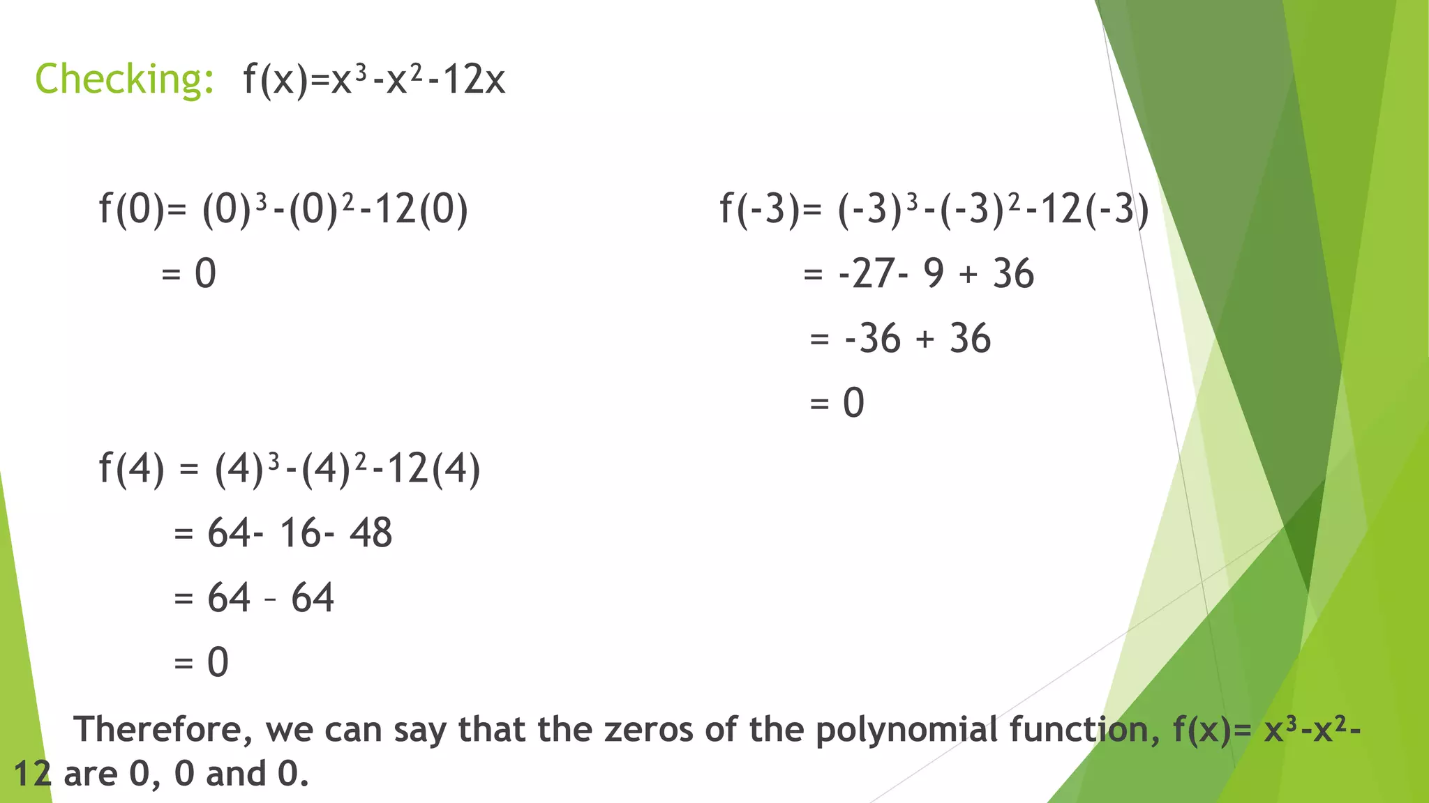 Checking: f(x)=x³-x²-12x
f(0)= (0)³-(0)²-12(0) f(-3)= (-3)³-(-3)²-12(-3)
= 0 = -27- 9 + 36
= -36 + 36
= 0
f(4) = (4)³-(4)²-12(4)
= 64- 16- 48
= 64 – 64
= 0
Therefore, we can say that the zeros of the polynomial function, f(x)= x³-x²-
12 are 0, 0 and 0.
 