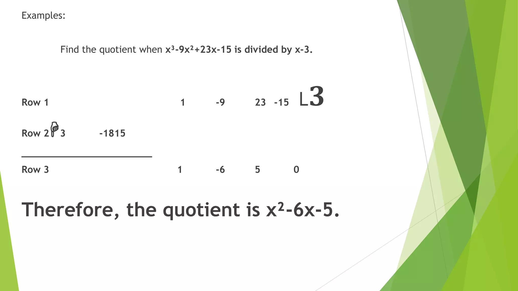 Examples:
Find the quotient when x³-9x²+23x-15 is divided by x-3.
Row 1 1 -9 23 -15 ˪𝟑
Row 2H3 -1815
_______________________
Row 3 1 -6 5 0
Therefore, the quotient is x²-6x-5.
 