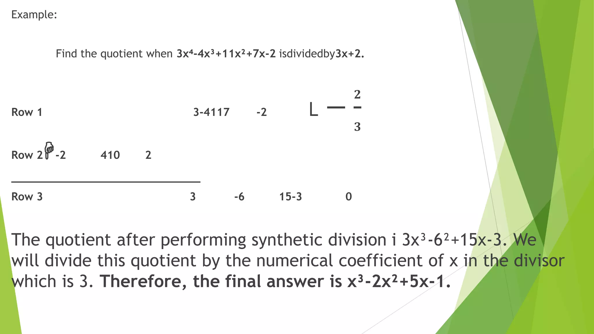 Example:
Find the quotient when 3x⁴-4x³+11x²+7x-2 isdividedby3x+2.
Row 1 3-4117 -2 ˪ −
𝟐
𝟑
Row 2H-2 410 2
_____________________________
Row 3 3 -6 15-3 0
The quotient after performing synthetic division i 3x³-6²+15x-3. We
will divide this quotient by the numerical coefficient of x in the divisor
which is 3. Therefore, the final answer is x³-2x²+5x-1.
 