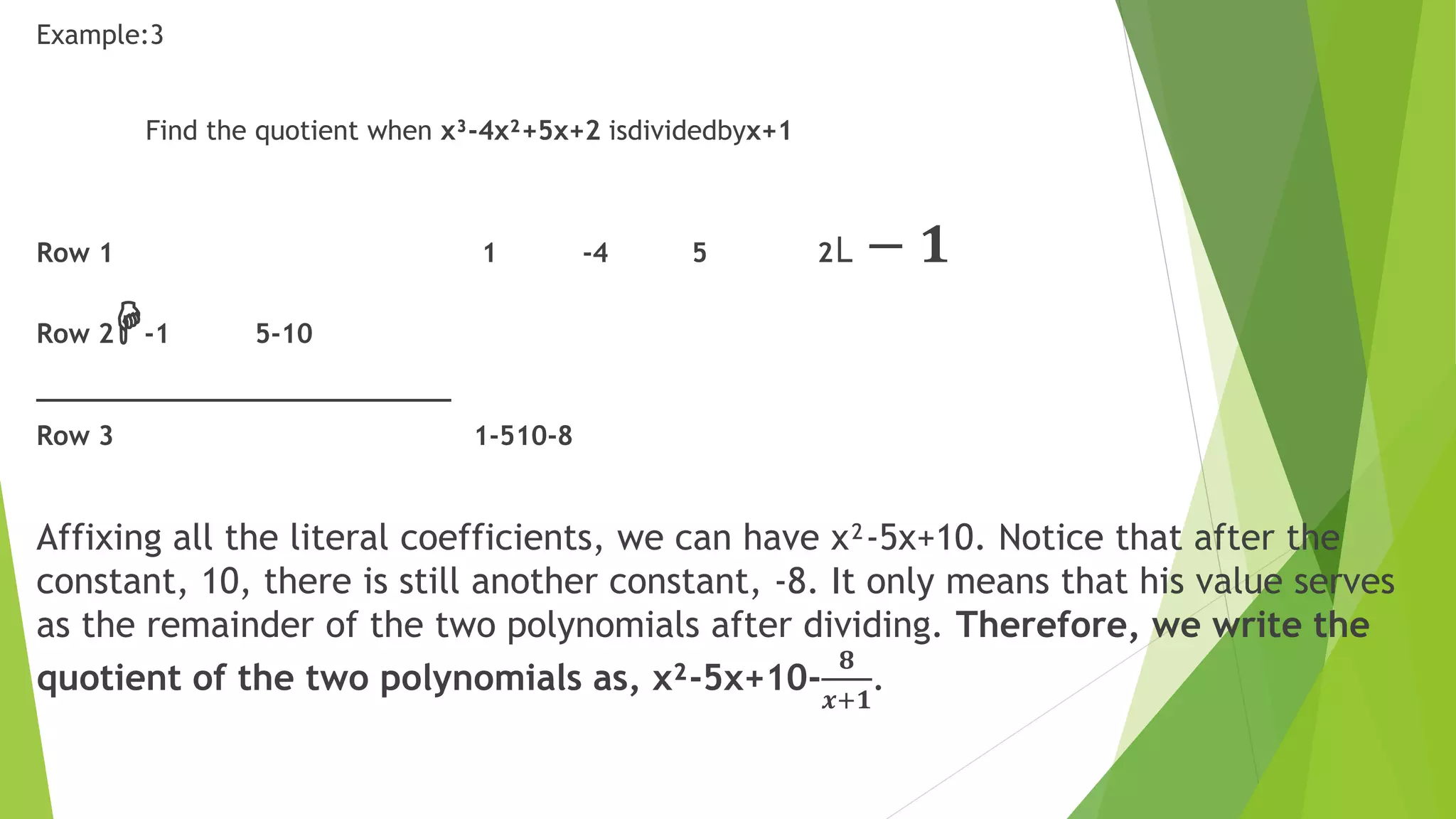 Example:3
Find the quotient when x³-4x²+5x+2 isdividedbyx+1
Row 1 1 -4 5 2˪ − 𝟏
Row 2H-1 5-10
__________________________
Row 3 1-510-8
Affixing all the literal coefficients, we can have x²-5x+10. Notice that after the
constant, 10, there is still another constant, -8. It only means that his value serves
as the remainder of the two polynomials after dividing. Therefore, we write the
quotient of the two polynomials as, x²-5x+10-
𝟖
𝒙+𝟏
.
 