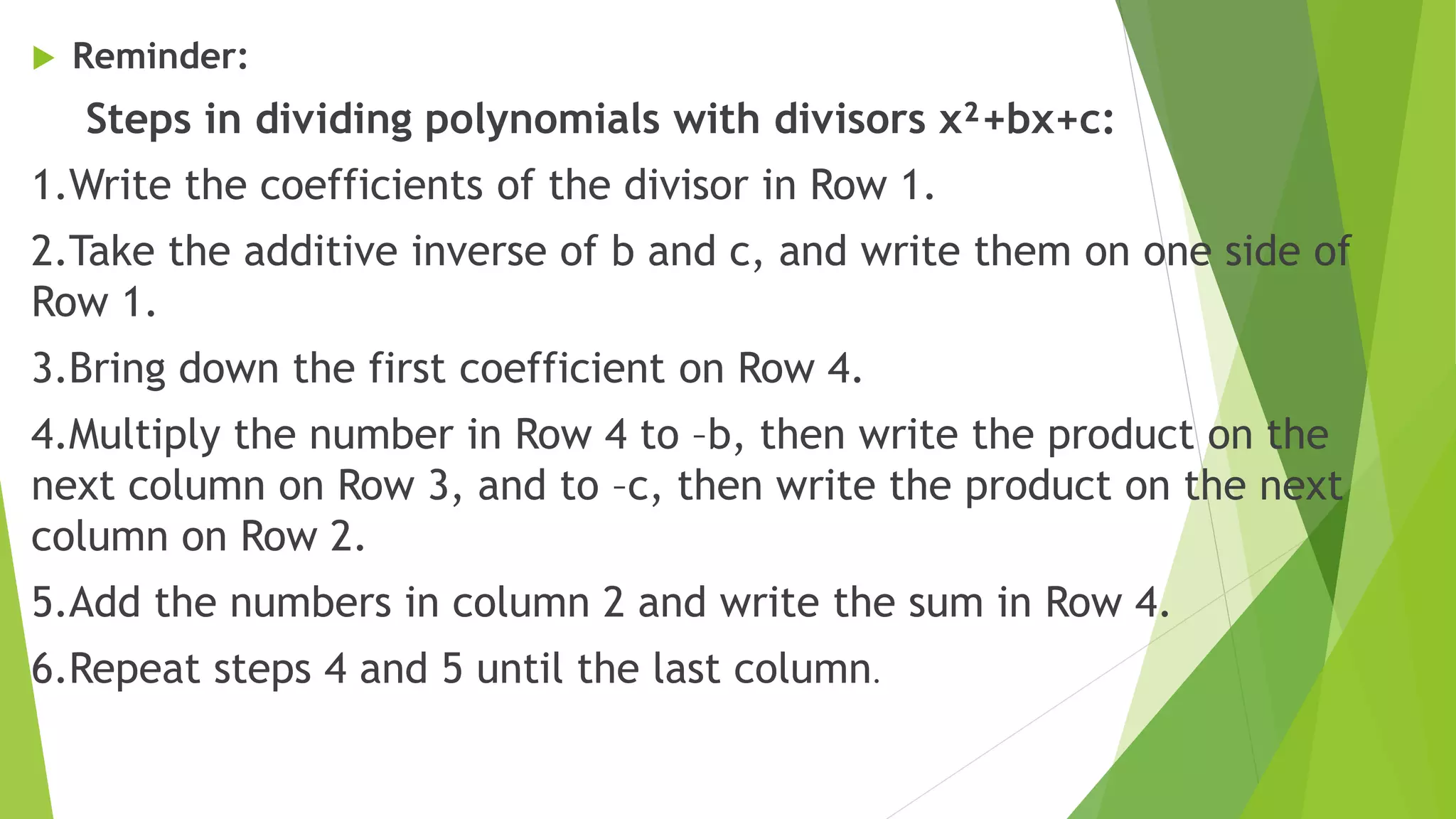  Reminder:
Steps in dividing polynomials with divisors x²+bx+c:
1.Write the coefficients of the divisor in Row 1.
2.Take the additive inverse of b and c, and write them on one side of
Row 1.
3.Bring down the first coefficient on Row 4.
4.Multiply the number in Row 4 to –b, then write the product on the
next column on Row 3, and to –c, then write the product on the next
column on Row 2.
5.Add the numbers in column 2 and write the sum in Row 4.
6.Repeat steps 4 and 5 until the last column.
 
