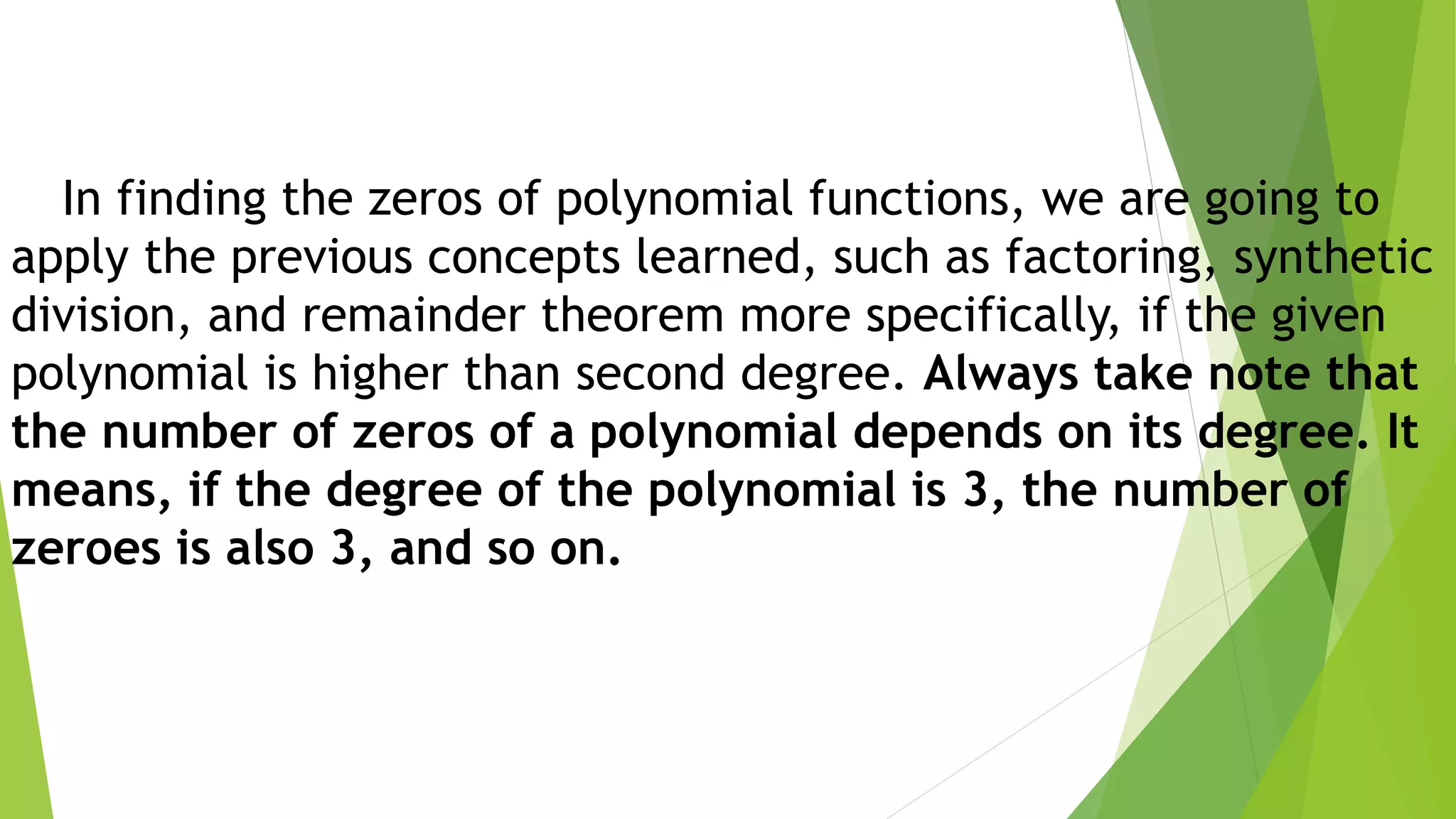 In finding the zeros of polynomial functions, we are going to
apply the previous concepts learned, such as factoring, synthetic
division, and remainder theorem more specifically, if the given
polynomial is higher than second degree. Always take note that
the number of zeros of a polynomial depends on its degree. It
means, if the degree of the polynomial is 3, the number of
zeroes is also 3, and so on.
 