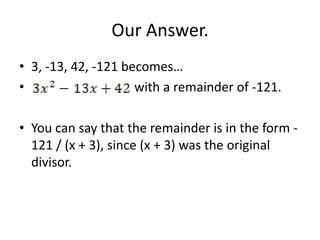 Our Answer.
• 3, -13, 42, -121 becomes…
•                    with a remainder of -121.

• You can say that the remainder is in the form -
  121 / (x + 3), since (x + 3) was the original
  divisor.
 