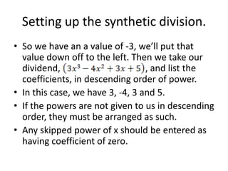 Setting up the synthetic division.
• So we have an a value of -3, we’ll put that
  value down off to the left. Then we take our
  dividend,                       , and list the
  coefficients, in descending order of power.
• In this case, we have 3, -4, 3 and 5.
• If the powers are not given to us in descending
  order, they must be arranged as such.
• Any skipped power of x should be entered as
  having coefficient of zero.
 