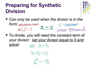 Preparing for Synthetic
Division
 Can only be used when the divisor is in the
form:
 To divide, you will need the constant term of
your divisor: set your divisor equal to 0 and
solve!
x – c
 