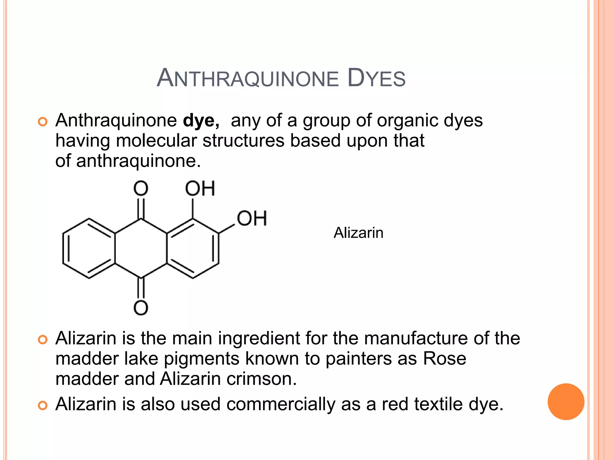 ANTHRAQUINONE DYES
 Anthraquinone dye, any of a group of organic dyes
having molecular structures based upon that
of anthraquinone.
 Alizarin is the main ingredient for the manufacture of the
madder lake pigments known to painters as Rose
madder and Alizarin crimson.
 Alizarin is also used commercially as a red textile dye.
Alizarin
 